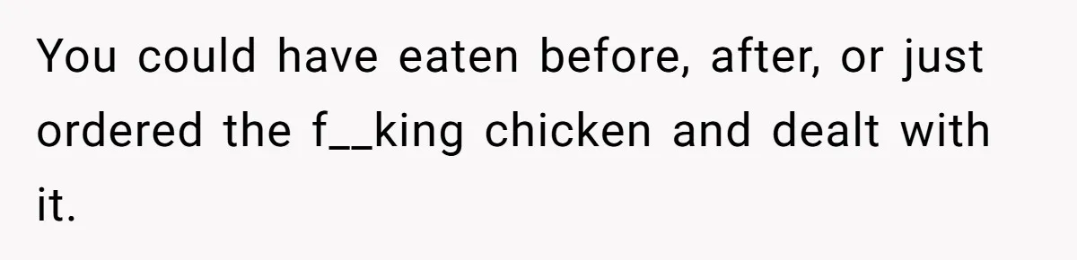 You could have eaten before, after, or just ordered the f__king chicken and dealt with it.