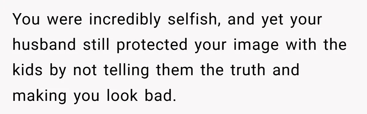 You were incredibly selfish, and yet your husband still protected your image with the kids by not telling them the truth and making you look bad.