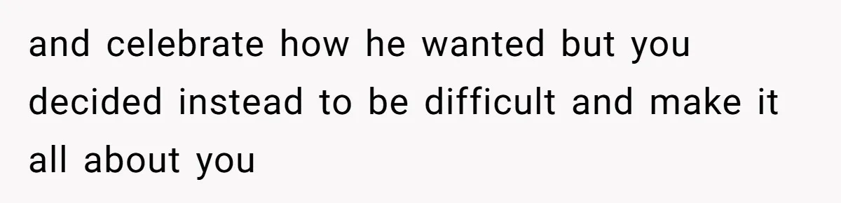 and celebrate how he wanted but you decided instead to be difficult and make it all about you