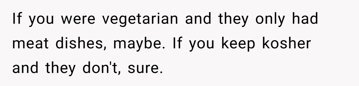If you were vegetarian and they only had meat dishes, maybe. If you keep kosher and they don't, sure.
