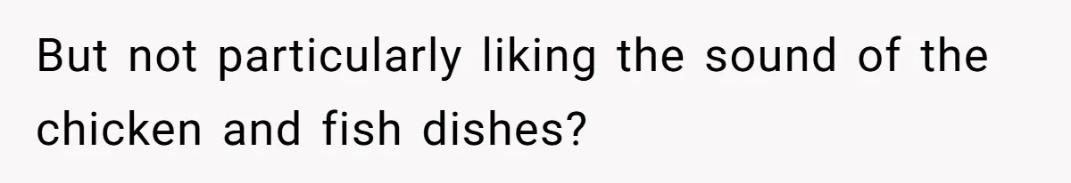 But not particularly liking the sound of the chicken and fish dishes?