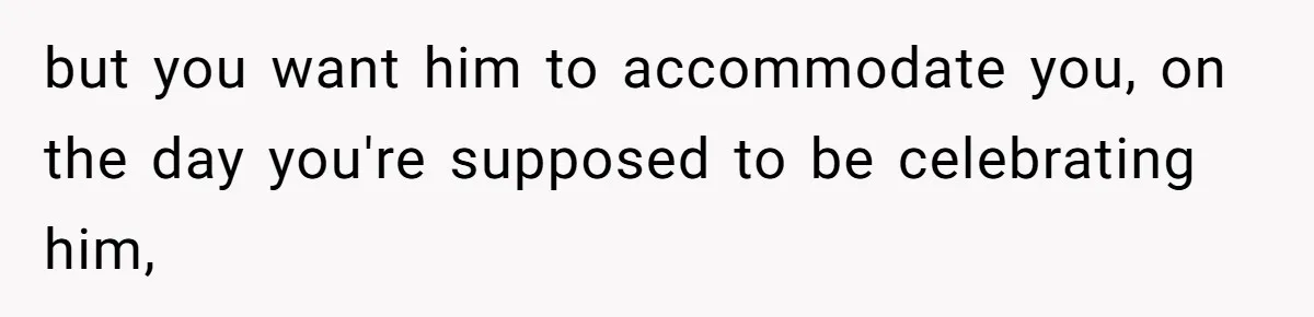 but you want him to accommodate you, on the day you're supposed to be celebrating him,