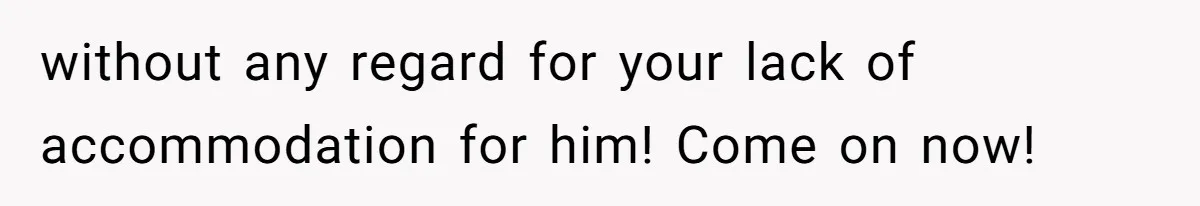 without any regard for your lack of accommodation for him! Come on now!