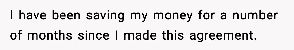 I have been saving my money for a number of months since I made this agreement.
