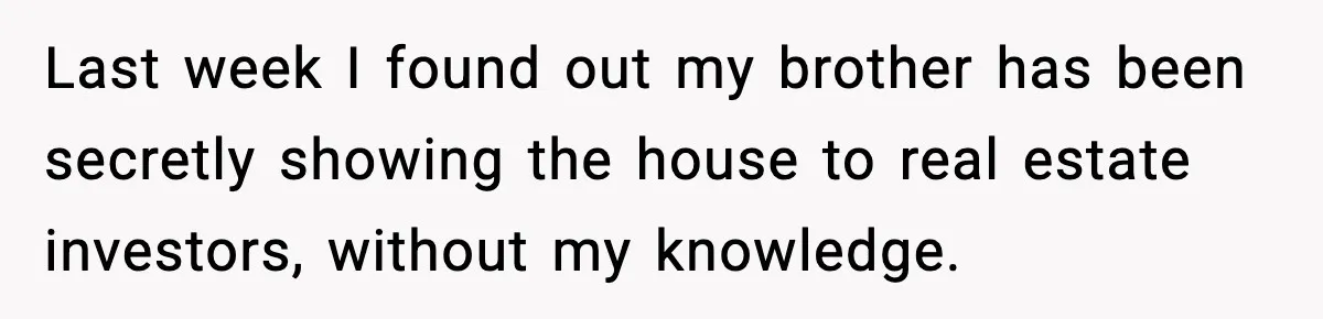 Last week I found out my brother has been secretly showing the house to real estate investors, without my knowledge.