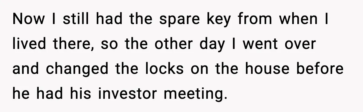 Now I still had the spare key from when I lived there, so the other day I went over and changed the locks on the house before he had his...