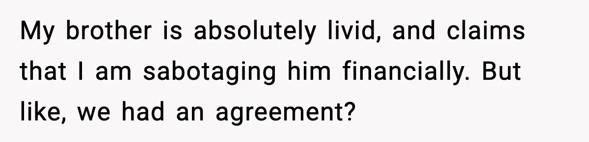 My brother is absolutely livid, and claims that I am sabotaging him financially. But like, we had an agreement?