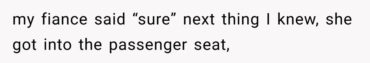 my fiance said “sure” next thing I knew, she got into the passenger seat,