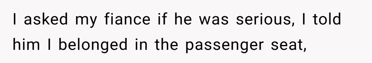 I asked my fiance if he was serious, I told him I belonged in the passenger seat,
