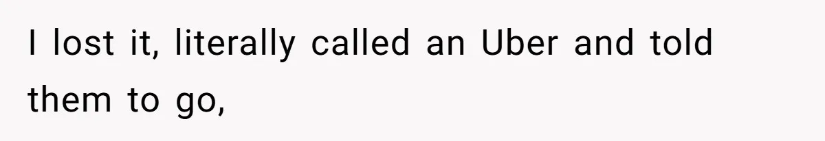 I lost it, literally called an Uber and told them to go,