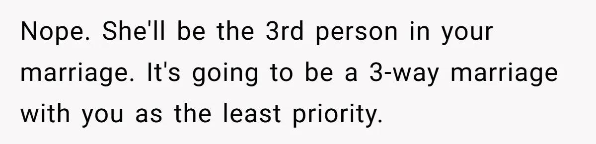 Nope. She'll be the 3rd person in your marriage. It's going to be a 3-way marriage with you as the least priority.