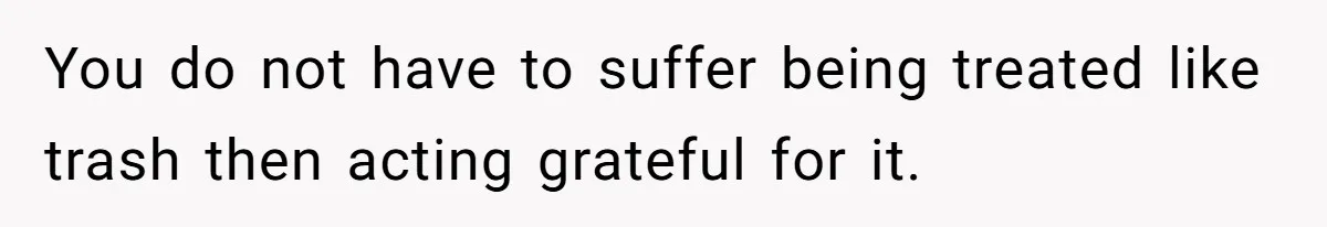 You do not have to suffer being treated like trash then acting grateful for it.