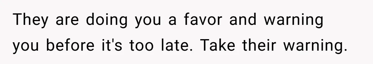 They are doing you a favor and warning you before it's too late. Take their warning.