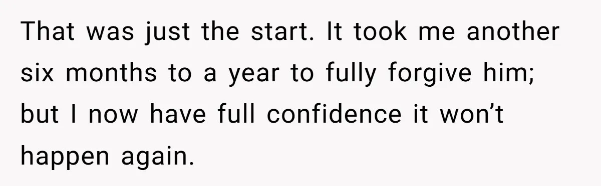That was just the start. It took me another six months to a year to fully forgive him; but I now have full confidence it won’t happen again.