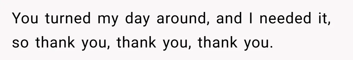 You turned my day around, and I needed it, so thank you, thank you, thank you.