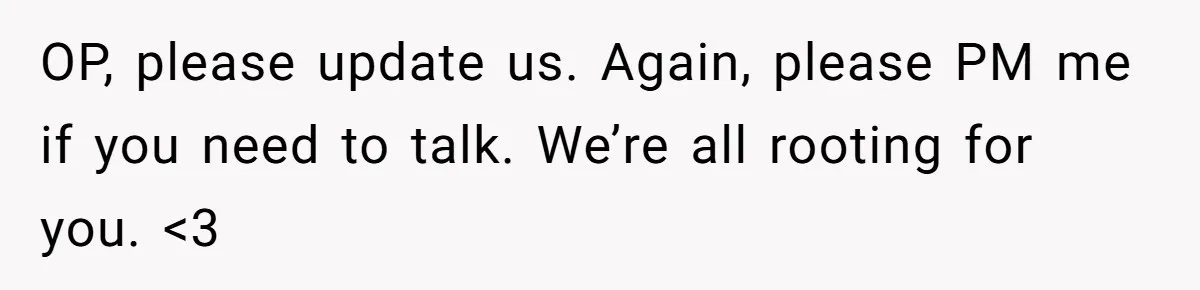 OP, please update us. Again, please PM me if you need to talk. We’re all rooting for you. <3