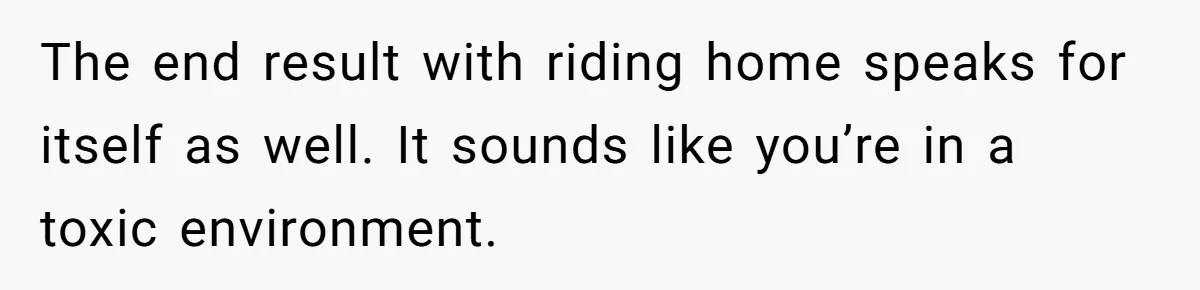 The end result with riding home speaks for itself as well. It sounds like you’re in a toxic environment.