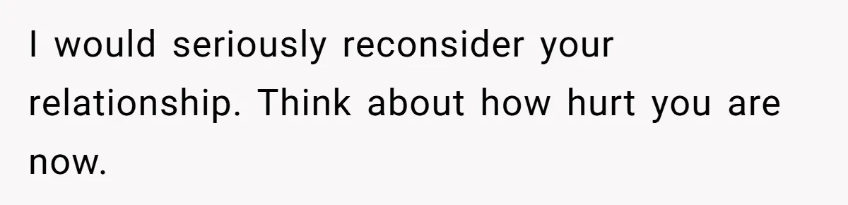 I would seriously reconsider your relationship. Think about how hurt you are now.