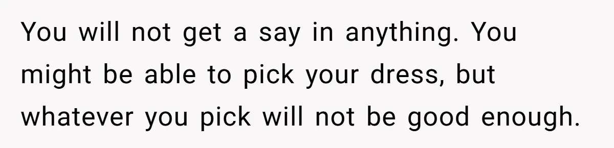 You will not get a say in anything. You might be able to pick your dress, but whatever you pick will not be good enough.