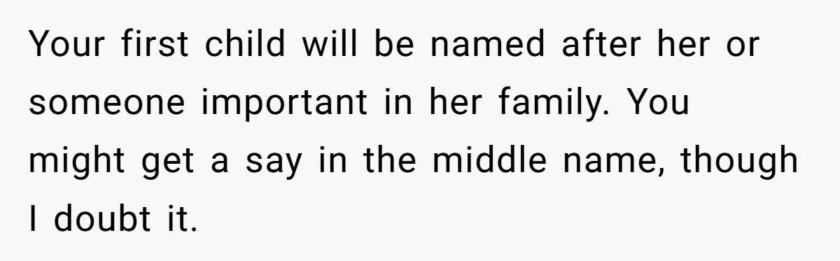 Your first child will be named after her or someone important in her family. You might get a say in the middle name, though I doubt it.