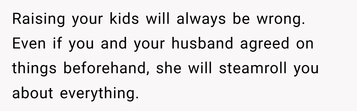Raising your kids will always be wrong. Even if you and your husband agreed on things beforehand, she will steamroll you about everything.