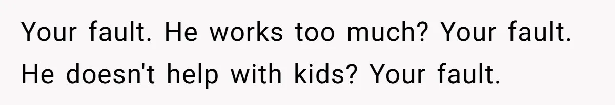 Your fault. He works too much? Your fault. He doesn't help with kids? Your fault.