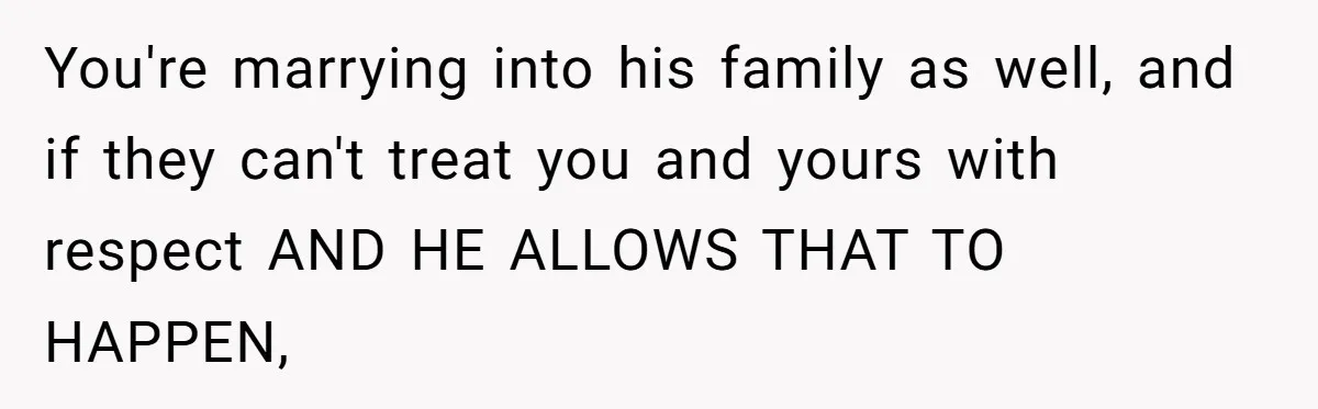You're marrying into his family as well, and if they can't treat you and yours with respect AND HE ALLOWS THAT TO HAPPEN,
