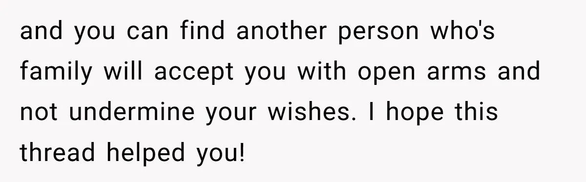 and you can find another person who's family will accept you with open arms and not undermine your wishes. I hope this thread helped you!