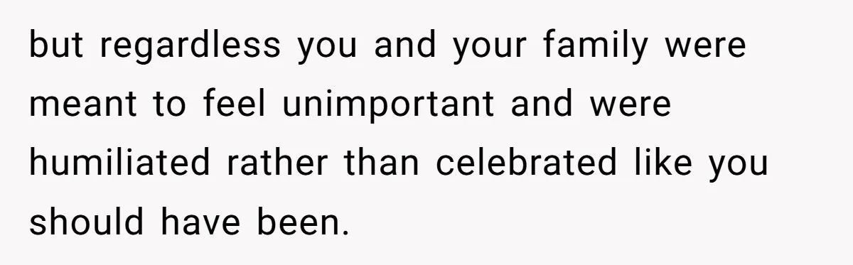 but regardless you and your family were meant to feel unimportant and were humiliated rather than celebrated like you should have been.