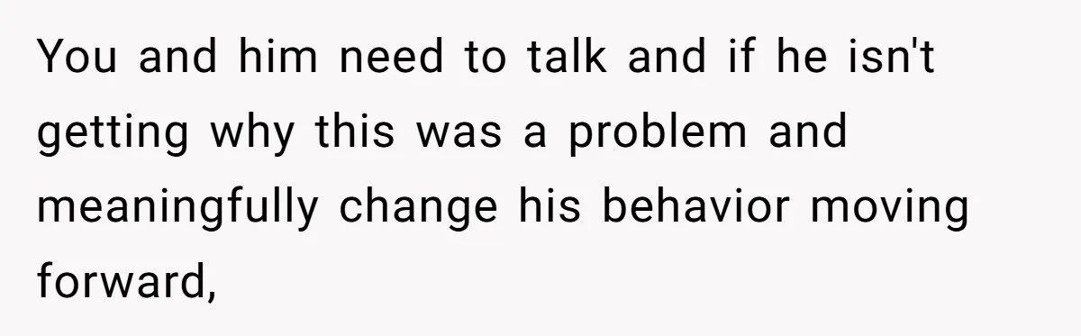 You and him need to talk and if he isn't getting why this was a problem and meaningfully change his behavior moving forward,