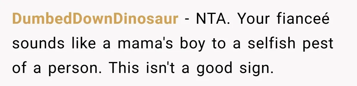 DumbedDownDinosaur − NTA. Your fianceé sounds like a mama's boy to a selfish pest of a person. This isn't a good sign.