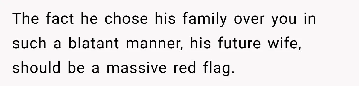 The fact he chose his family over you in such a blatant manner, his future wife, should be a massive red flag.