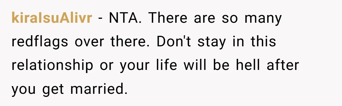 kiraIsuAlivr − NTA. There are so many redflags over there. Don't stay in this relationship or your life will be hell after you get married.