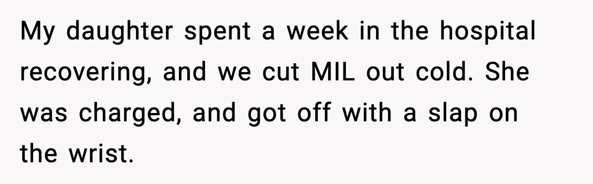 My daughter spent a week in the hospital recovering, and we cut MIL out cold. She was charged, and got off with a slap on the wrist.