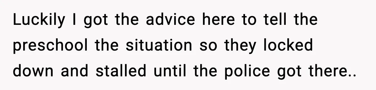 Luckily I got the advice here to tell the preschool the situation so they locked down and stalled until the police got there..