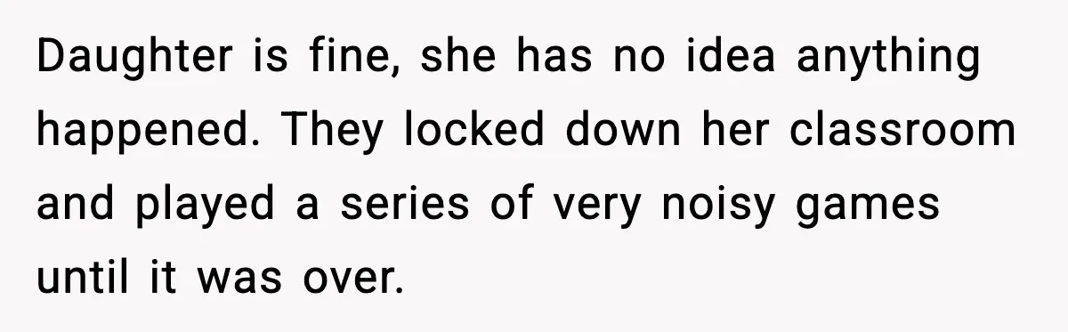Daughter is fine, she has no idea anything happened. They locked down her classroom and played a series of very noisy games until it was over.