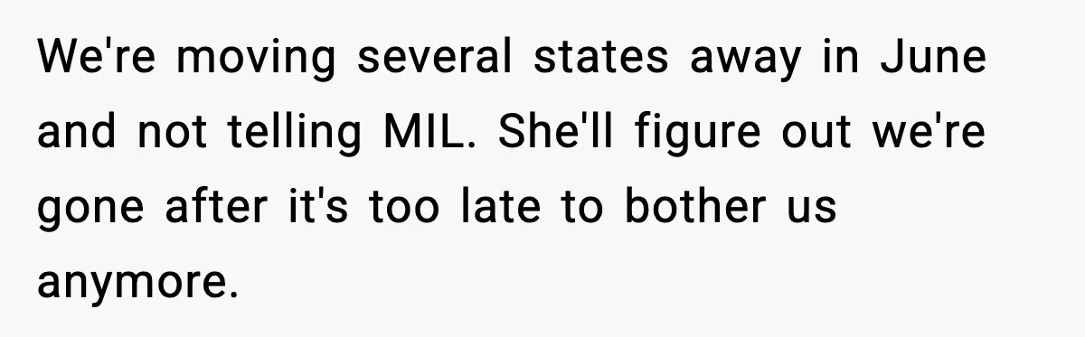 We're moving several states away in June and not telling MIL. She'll figure out we're gone after it's too late to bother us anymore.