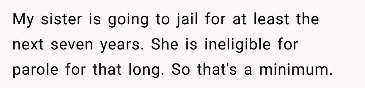 My sister is going to jail for at least the next seven years. She is ineligible for parole for that long. So that's a minimum.