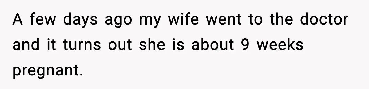 A few days ago my wife went to the doctor and it turns out she is about 9 weeks pregnant.