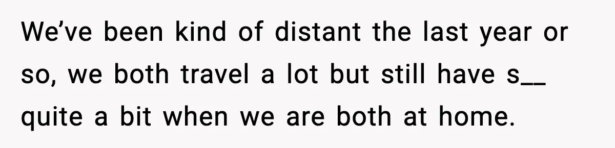 We’ve been kind of distant the last year or so, we both travel a lot but still have s__ quite a bit when we are both at home.