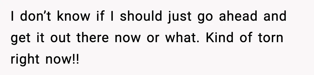 I don’t know if I should just go ahead and get it out there now or what. Kind of torn right now!!