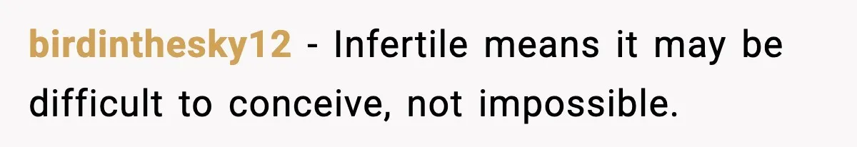 birdinthesky12 - Infertile means it may be difficult to conceive, not impossible.