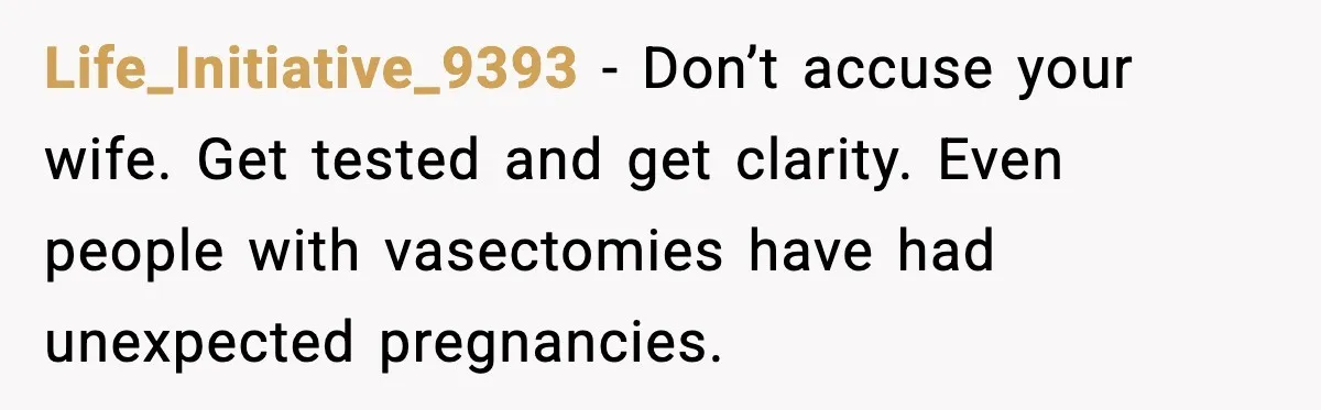 Life_Initiative_9393 - Don’t accuse your wife. Get tested and get clarity. Even people with vasectomies have had unexpected pregnancies.