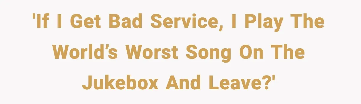 'If I get bad service, I play the world’s worst song on the jukebox and leave?'