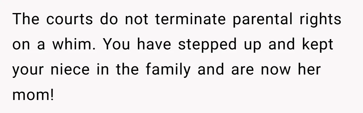 The courts do not terminate parental rights on a whim. You have stepped up and kept your niece in the family and are now her mom!