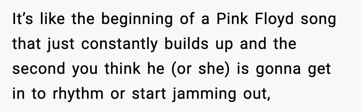 It’s like the beginning of a Pink Floyd song that just constantly builds up and the second you think he (or she) is gonna get in to rhythm or start...