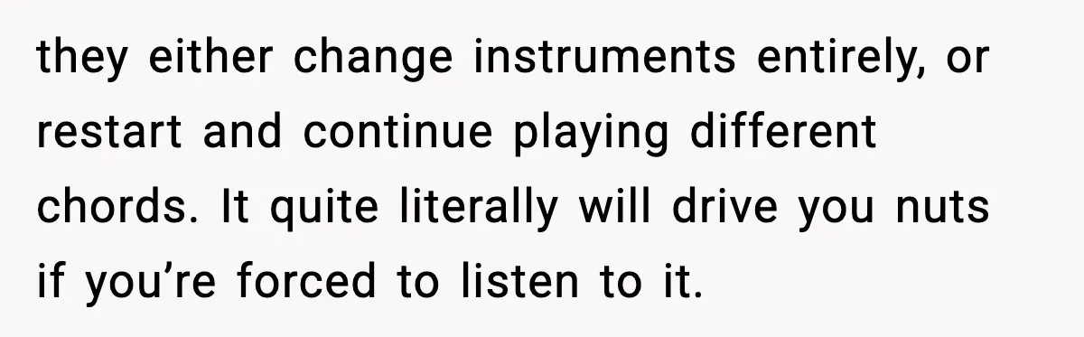 they either change instruments entirely, or restart and continue playing different chords. It quite literally will drive you nuts if you’re forced to listen to it.