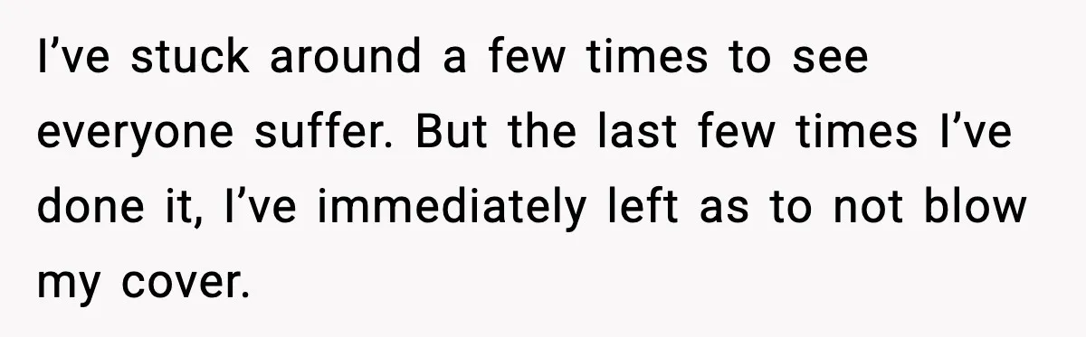 I’ve stuck around a few times to see everyone suffer. But the last few times I’ve done it, I’ve immediately left as to not blow my cover.