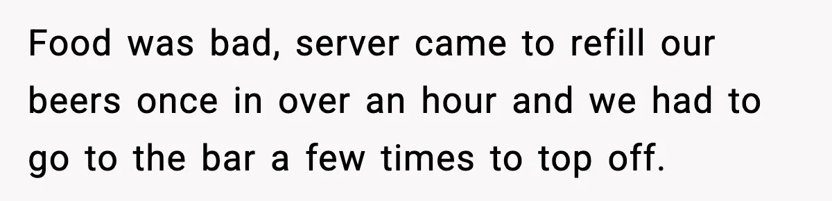 Food was bad, server came to refill our beers once in over an hour and we had to go to the bar a few times to top off.