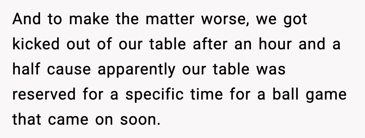 And to make the matter worse, we got kicked out of our table after an hour and a half cause apparently our table was reserved for a specific time for...